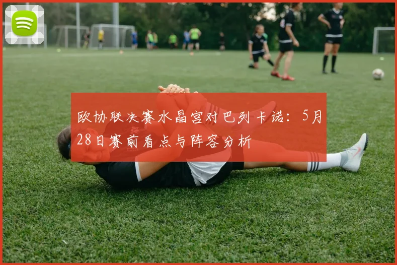 欧协联决赛水晶宫对巴列卡诺：5月28日赛前看点与阵容分析