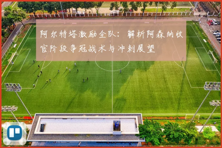 阿尔特塔激励全队：解析阿森纳收官阶段争冠战术与冲刺展望