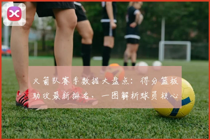 火箭队赛季数据大盘点:得分篮板助攻最新排名,一图解析球员核心表现