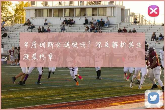 年詹姆斯会退役吗?深度解析其生涯最终章