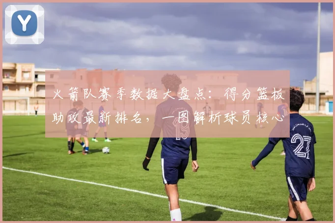 火箭队赛季数据大盘点：得分篮板助攻最新排名，一图解析球员核心表现