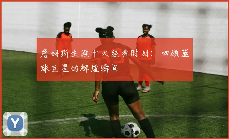 詹姆斯生涯十大经典时刻:回顾篮球巨星的辉煌瞬间