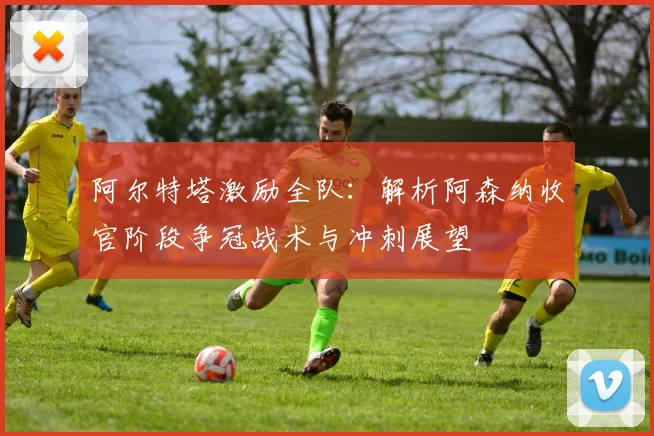 阿尔特塔激励全队:解析阿森纳收官阶段争冠战术与冲刺展望