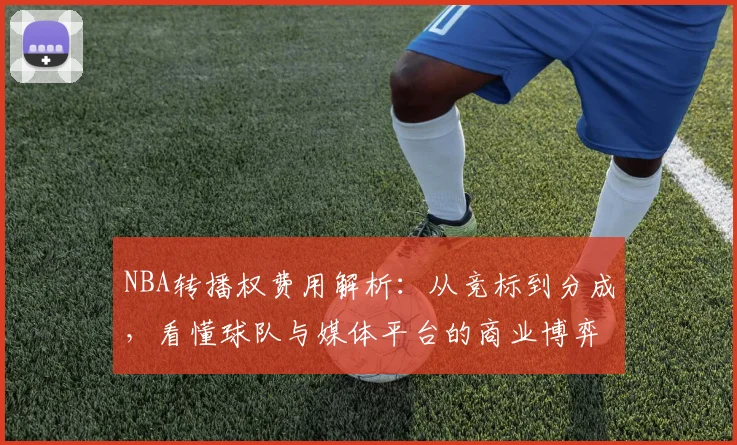 NBA转播权费用解析：从竞标到分成，看懂球队与媒体平台的商业博弈